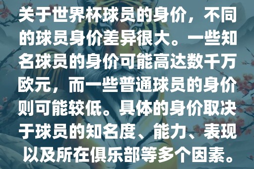 关于世界杯球员的身价，不同的球员身价差异很大。一些知名球员的身价可能高达数千万欧元，而一些普通球员的身价则可能较低。具体的身价取决于球员的知名度、能力、表现以及所在俱乐部等多个因素。