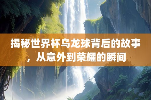 揭秘世界杯乌龙球背后的故事，从意外到荣耀的瞬间