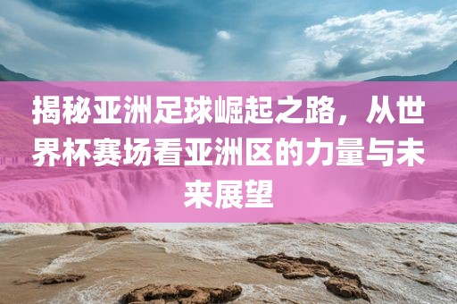 揭秘亚洲足球崛起之路，从世界杯赛场看亚洲区的力量与未来展望
