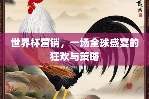 世界杯营销，一场全球盛宴的狂欢与策略