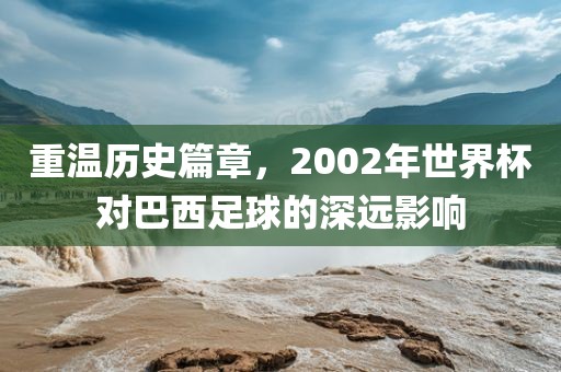 重温历史篇章，2002年世界杯对巴西足球的深远影响
