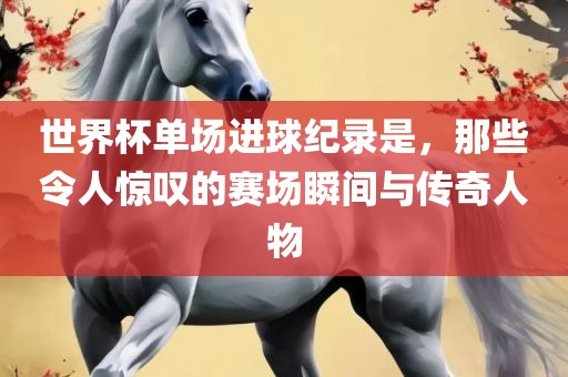 世界杯单场进球纪录是，那些令人惊叹的赛场瞬间与传奇人物