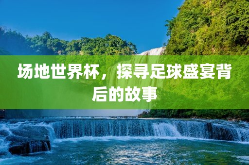 场地世界杯，探寻足球盛宴背后的故事