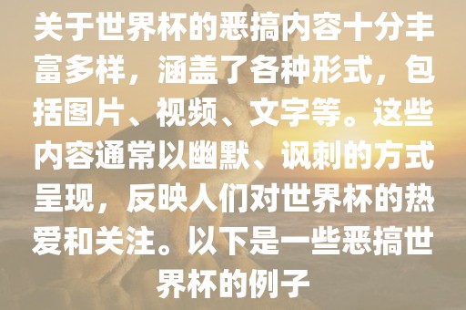 关于世界杯的恶搞内容十分丰富多样，涵盖了各种形式，包括图片、视频、文字等。这些内容通常以幽默、讽刺的方式呈现，反映人们对世界杯的热爱和关注。以下是一些恶搞世界杯的例子