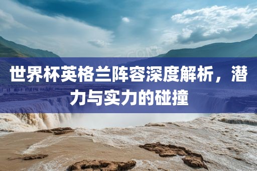 世界杯英格兰阵容深度解析，潜力与实力的碰撞