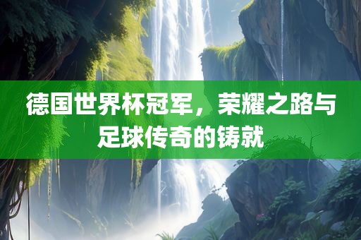 德国世界杯冠军，荣耀之路与足球传奇的铸就