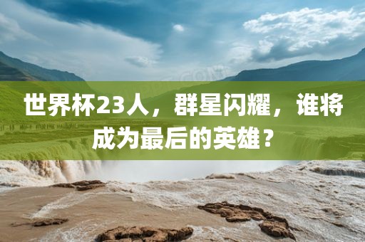世界杯23人，群星闪耀，谁将成为最后的英雄？