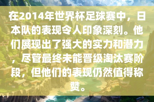 在2014年世界杯足球赛中，日本队的表现令人印象深刻。他们展现出了强大的实力和潜力，尽管最终未能晋级淘汰赛阶段，但他们的表现仍然值得称赞。