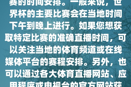 关于世界杯直播时间，具体取决于您所在地区的时区以及比赛的时间安排。一般来说，世界杯的主要比赛会在当地时间下午到晚上进行。如果您想获取特定比赛的准确直播时间，可以关注当地的体育频道或在线媒体平台的赛程安排。另外，也可以通过各大体育直播网站、应用程序或电视台的官方网站获取实时的直播时间和频道信息。眉山市正发家政服务有限公司