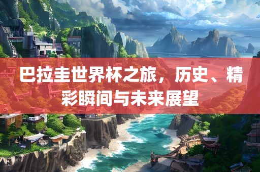 巴拉圭世界杯之旅，历史、精彩瞬间与未来展望