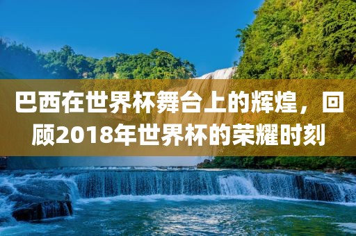 巴西在世界杯舞台上的辉煌，回顾2018年世界杯的荣耀时刻