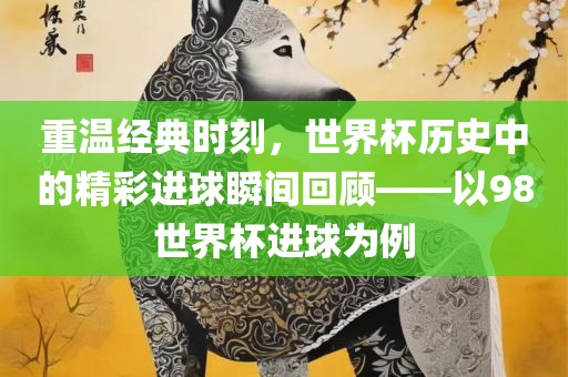 重温经典时刻，世界杯历史中的精彩进球瞬间回顾——以98世界杯进球为例