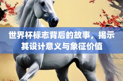 世界杯标志背后的故事，揭示其设计意义与象征价值