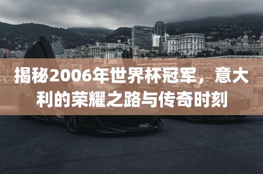 揭秘2006年世界杯冠军，意大利的荣耀之路与传奇时刻