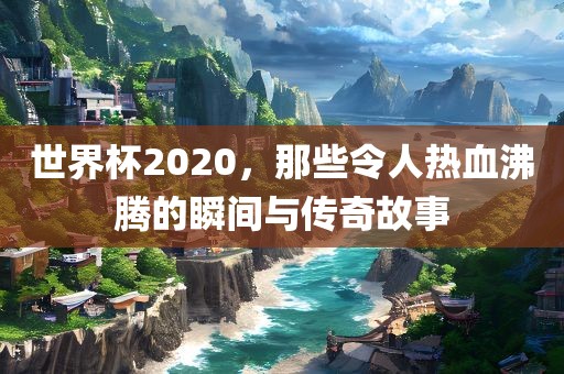 世界杯2020，那些令人热血沸腾的瞬间与传奇故事