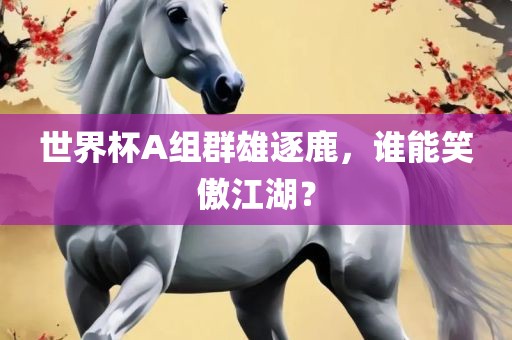 世界杯A组群雄逐鹿，谁能笑傲江湖？眉山市正发家政服务有限公司