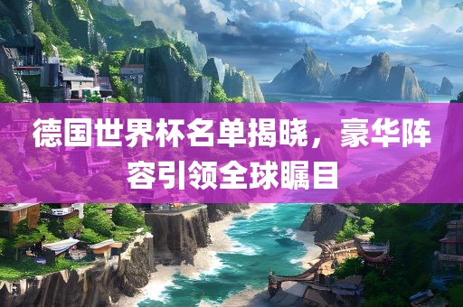 德国世界杯名单揭晓，豪华阵容引领全球瞩目眉山市正发家政服务有限公司