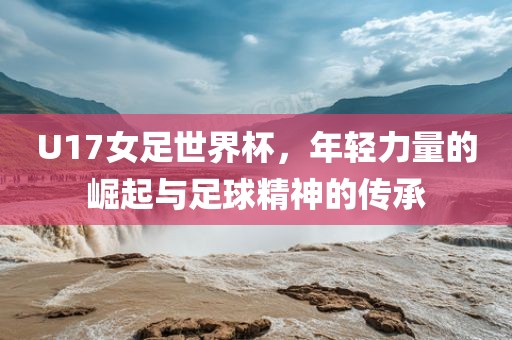 U17女足世界杯，年轻力量的崛起与足球精神的传承
