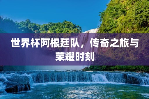 世界杯阿根廷队，传奇之旅与荣耀时刻