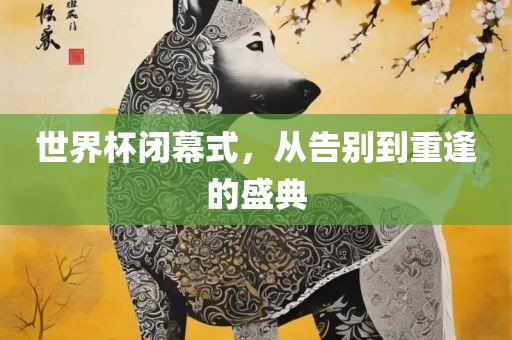 世界杯闭幕式，从告别到重逢的盛典