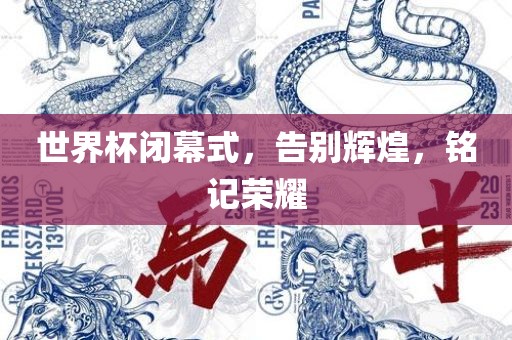 世界杯闭幕式，告别辉煌，铭记荣耀