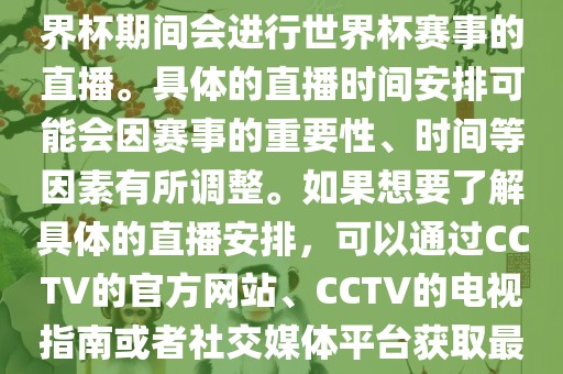 CCTV（中国中央电视台）在世界杯期间会进行世界杯赛事的直播。具体的直播时间安排可能会因赛事的重要性、时间等因素有所调整。如果想要了解具体的直播安排，可以通过CCTV的官方网站、CCTV的电视指南或者社交媒体平台获取最新的信息。
