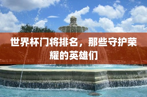 世界杯门将排名，那些守护荣耀的英雄们眉山市正发家政服务有限公司