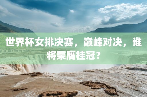 世界杯女排决赛，巅峰对决，谁将荣膺桂冠？