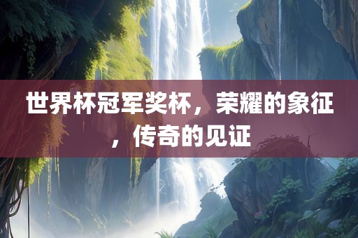 世界杯冠军奖杯，荣耀的象征，传奇的见证