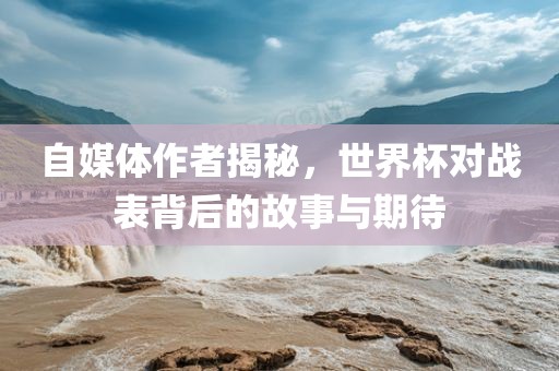 自媒体作者揭秘，世界杯对战表背后的故事与期待