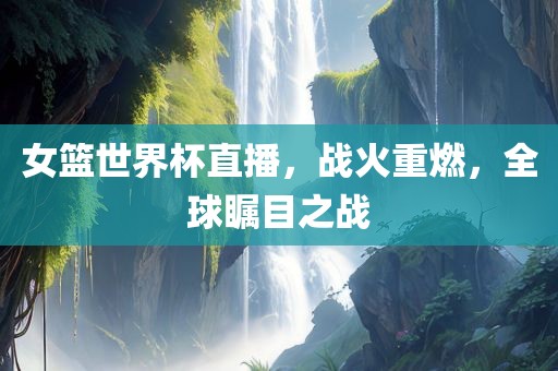 女篮世界杯直播，战火重燃，全球瞩目之战