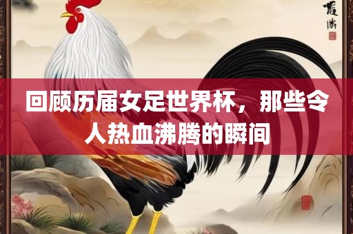 回顾历届女足世界杯，那些令人热血沸腾的瞬间