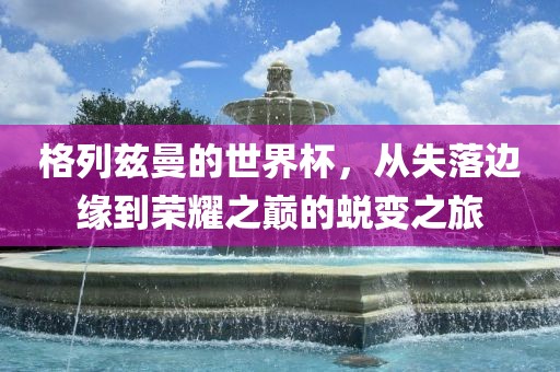 格列兹曼的世界杯，从失落边缘到荣耀之巅的蜕变之旅眉山市正发家政服务有限公司