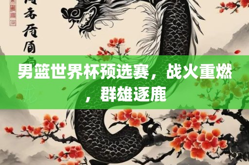 男篮世界杯预选赛，战火重燃，群雄逐鹿