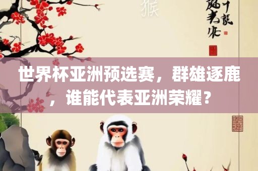 世界杯亚洲预选赛，群雄逐鹿，谁能代表亚洲荣耀？眉山市正发家政服务有限公司