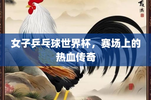 女子乒乓球世界杯，赛场上的热血传奇眉山市正发家政服务有限公司