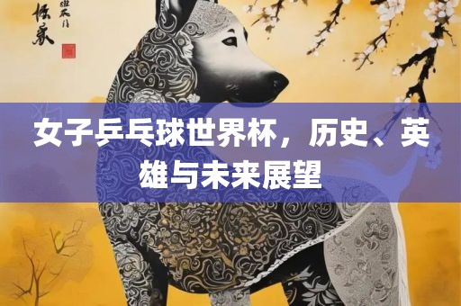 女子乒乓球世界杯，历史、英雄与未来展望眉山市正发家政服务有限公司