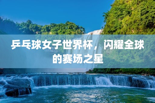 乒乓球女子世界杯，闪耀全球的赛场之星