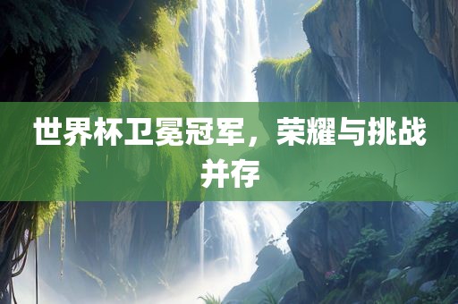 世界杯卫冕冠军，荣耀与挑战并存