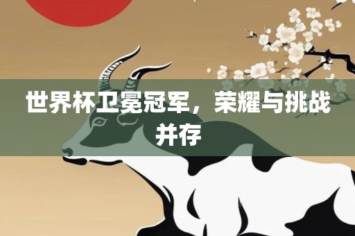 世界杯卫冕冠军，荣耀与挑战并存