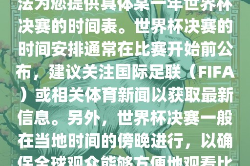 根据我所掌握的知识，暂时无法为您提供具体某一年世界杯决赛的时间表。世界杯决赛的时间安排通常在比赛开始前公布，建议关眉山市正发家政服务有限公司注国际足联（FIFA）或相关体育新闻以获取最新信息。另外，世界杯决赛一般在当地时间的傍晚进行，以确保全球观众能够方便地观看比赛。