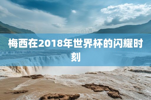 梅西在2018年世界杯的闪耀时刻眉山市正发家政服务有限公司