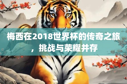 梅西在2018世界杯的传奇之旅，挑战与荣眉山市正发家政服务有限公司耀并存