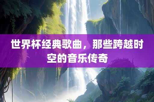 世界杯经典歌曲，那些跨越时空的音乐传奇