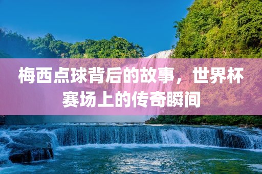 梅西点球背后的故事，世界杯赛场上眉山市正发家政服务有限公司的传奇瞬间