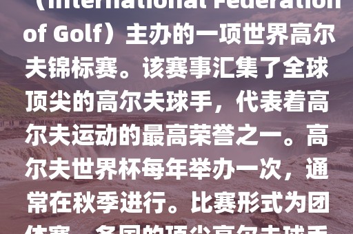 高尔夫世界杯（World Cup of Golf）是一项重要的国际高尔夫比赛，由国际高尔夫联合会（International Federation of Golf）主办的一项世界高尔夫锦标赛。该赛事汇集了全球顶尖的高尔夫球手，代表着高尔夫运动的最高荣誉之一。高尔夫世界杯每年举办一次，通常在秋季进行。比赛形式为团体赛，各国的顶尖高尔夫球手代表本国参赛，比赛地点会在全球各地的高尔夫球场之间轮换。