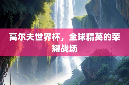 高尔夫世界杯，全球精英的荣耀战场
