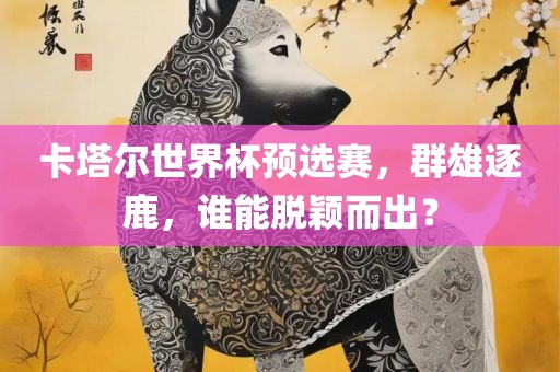 卡塔尔世界杯预选赛，群雄逐鹿，谁能脱颖而出？眉山市正发家政服务有限公司