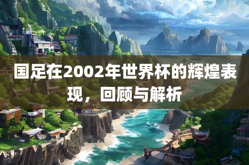 国足在2002年世界杯的辉煌表现，回顾与解析眉山市正发家政服务有限公司