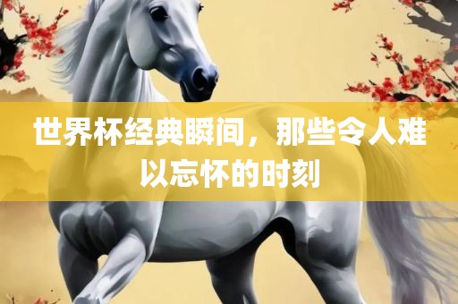 世界杯经典瞬间，那些令人难以忘怀的时刻